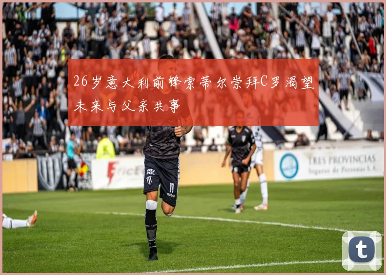 26岁意大利前锋索蒂尔崇拜C罗渴望未来与父亲共事