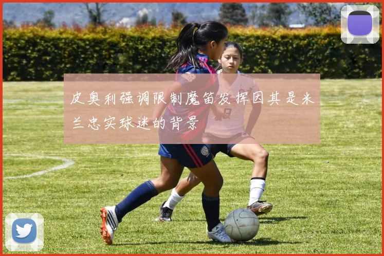 皮奥利强调限制魔笛发挥因其是米兰忠实球迷的背景