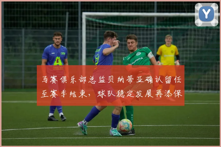马赛俱乐部总监贝纳蒂亚确认留任至赛季结束，球队稳定发展再添保障