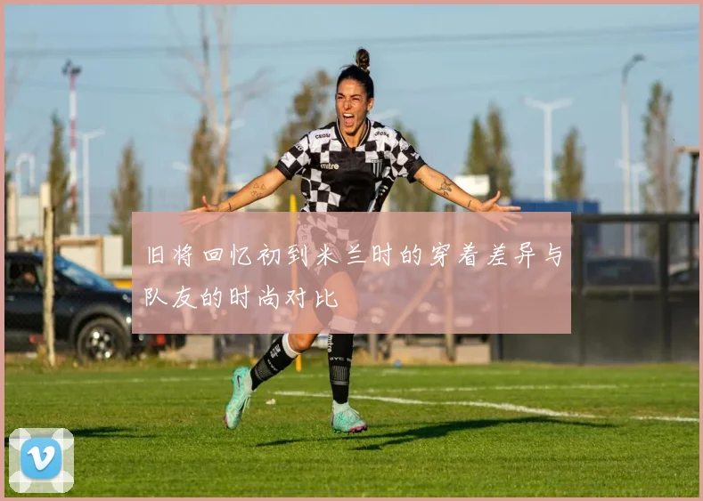 旧将回忆初到米兰时的穿着差异与队友的时尚对比
