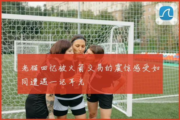 老猫回忆被火箭交易的震惊感受如同遭遇一记耳光