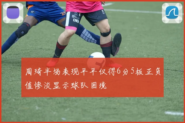 周琦半场表现平平仅得6分5板正负值惨淡显示球队困境