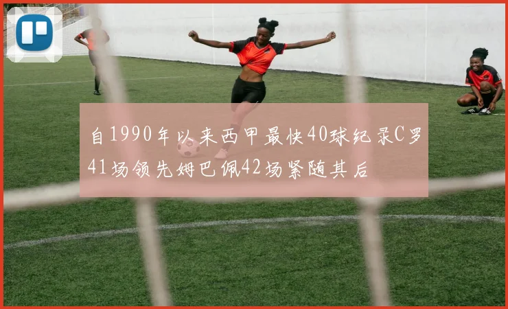 自1990年以来西甲最快40球纪录C罗41场领先姆巴佩42场紧随其后