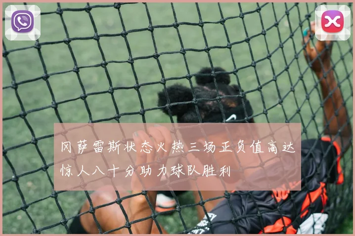冈萨雷斯状态火热三场正负值高达惊人八十分助力球队胜利