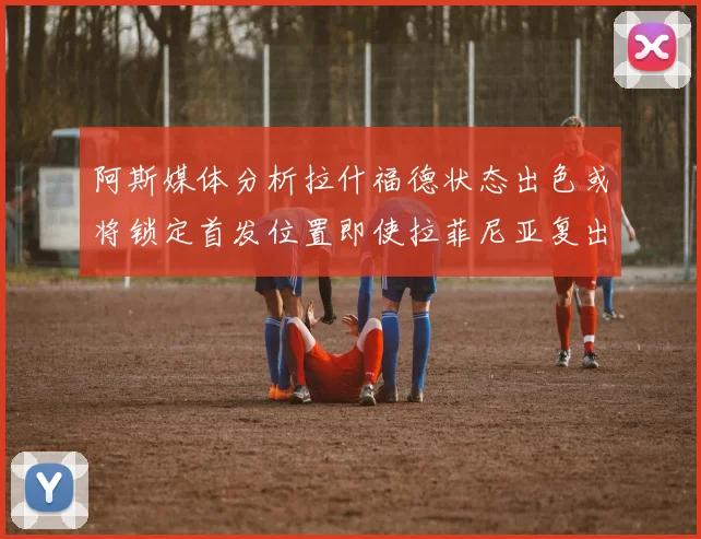 阿斯媒体分析拉什福德状态出色或将锁定首发位置即使拉菲尼亚复出