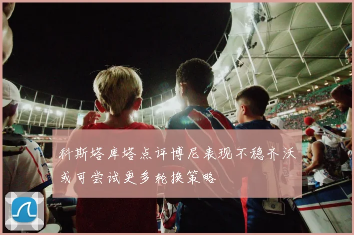 科斯塔库塔点评博尼表现不稳齐沃或可尝试更多轮换策略