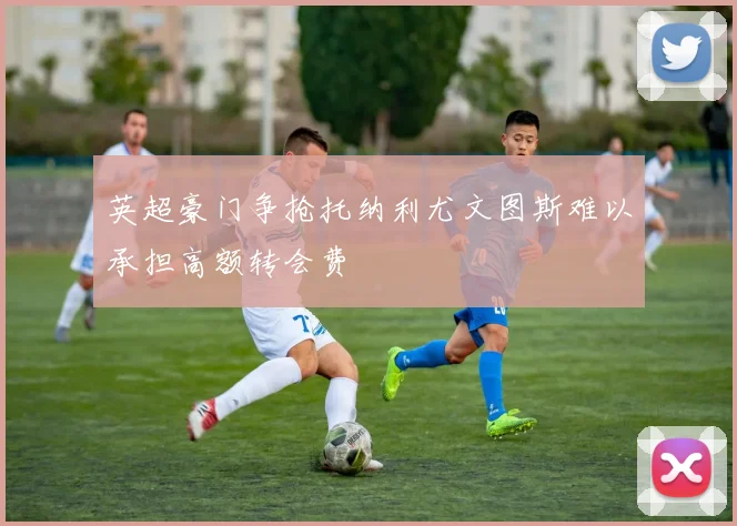 英超豪门争抢托纳利尤文图斯难以承担高额转会费