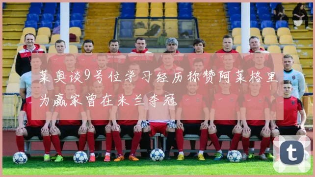 莱奥谈9号位学习经历称赞阿莱格里为赢家曾在米兰夺冠