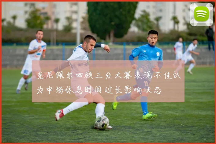 克尼佩尔回顾三分大赛表现不佳认为中场休息时间过长影响状态