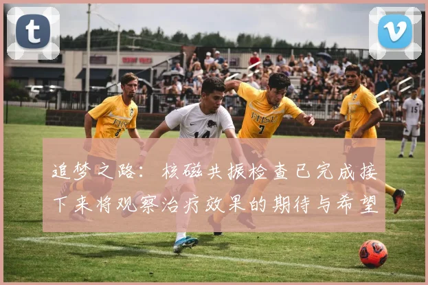 追梦之路：核磁共振检查已完成接下来将观察治疗效果的期待与希望