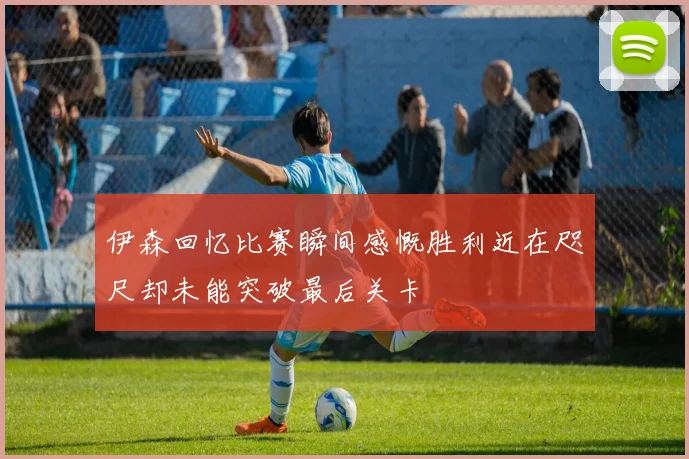 伊森回忆比赛瞬间感慨胜利近在咫尺却未能突破最后关卡