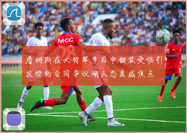 詹姆斯在大将军节目中假装受伤引发续约合同争议湖人态度成焦点