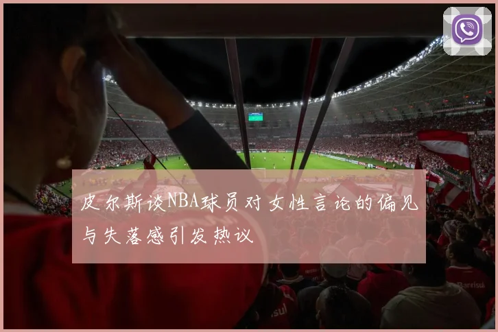 皮尔斯谈NBA球员对女性言论的偏见与失落感引发热议