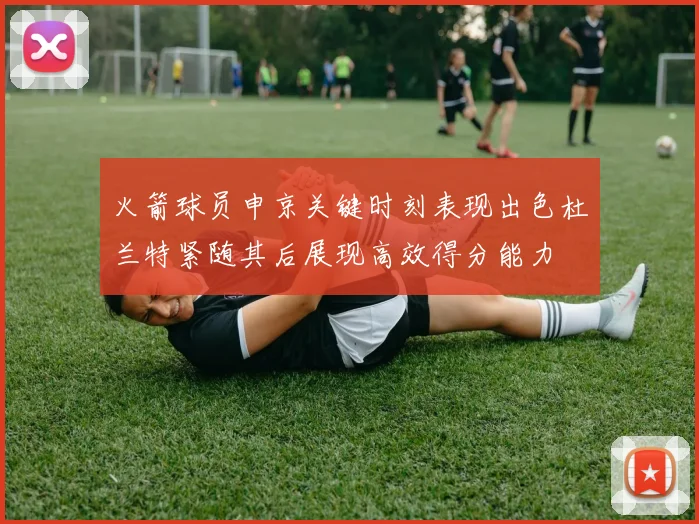 火箭球员申京关键时刻表现出色杜兰特紧随其后展现高效得分能力