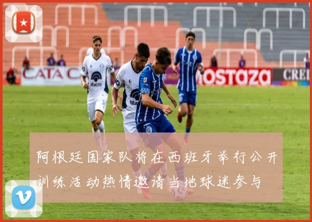阿根廷国家队将在西班牙举行公开训练活动热情邀请当地球迷参与