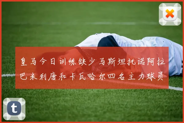 皇马今日训练缺少马斯坦托诺阿拉巴米利唐和卡瓦哈尔四名主力球员