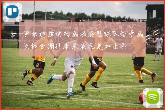 伊尔迪兹续约成功感恩球队给予成长机会期待未来表现更加出色