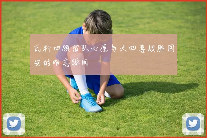 瓦科回顾留队心愿与大四喜战胜国安的难忘瞬间