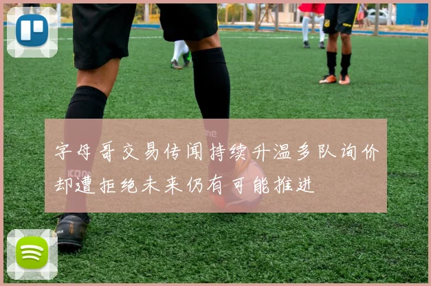 字母哥交易传闻持续升温多队询价却遭拒绝未来仍有可能推进