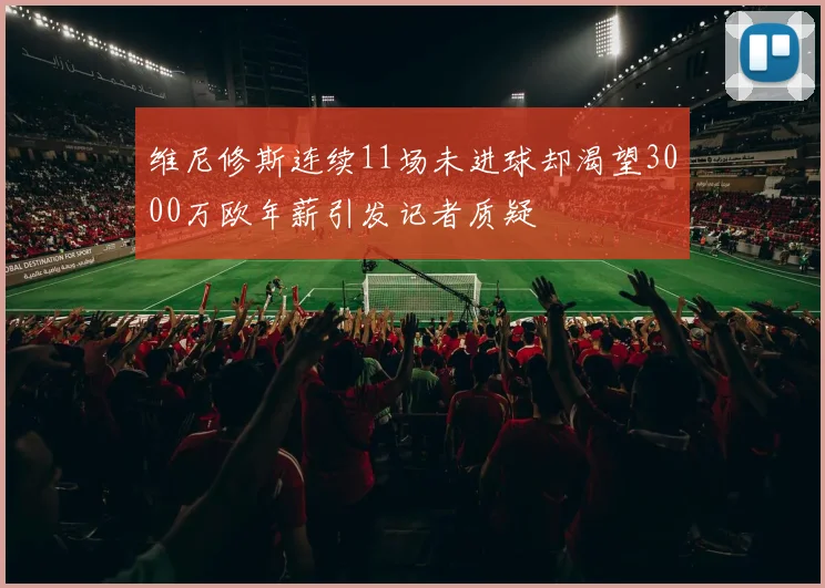 维尼修斯连续11场未进球却渴望3000万欧年薪引发记者质疑