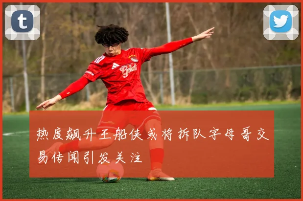 热度飙升王船侠或将拆队字母哥交易传闻引发关注