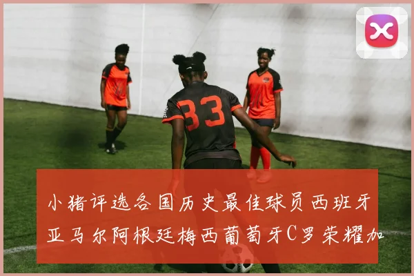 小猪评选各国历史最佳球员西班牙亚马尔阿根廷梅西葡萄牙C罗荣耀加冕