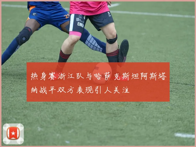 热身赛浙江队与哈萨克斯坦阿斯塔纳战平双方表现引人关注