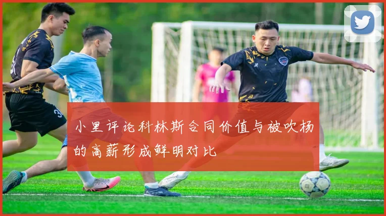 小里评论科林斯合同价值与被吹杨的高薪形成鲜明对比