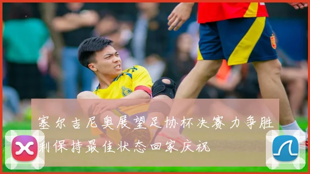 塞尔吉尼奥展望足协杯决赛力争胜利保持最佳状态回家庆祝