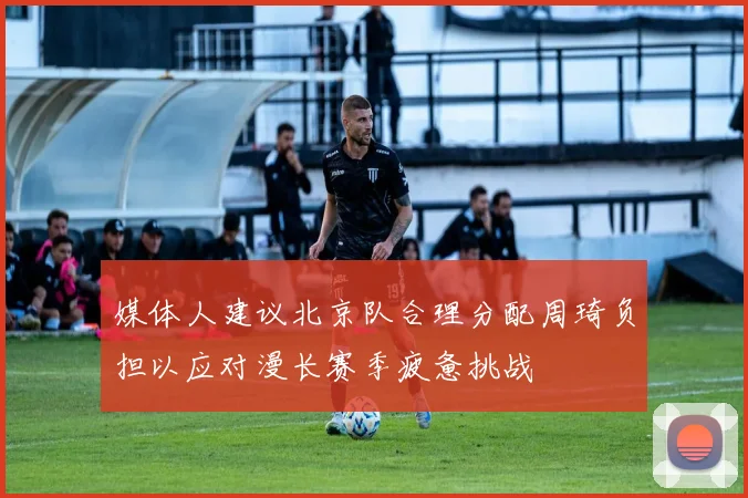 媒体人建议北京队合理分配周琦负担以应对漫长赛季疲惫挑战