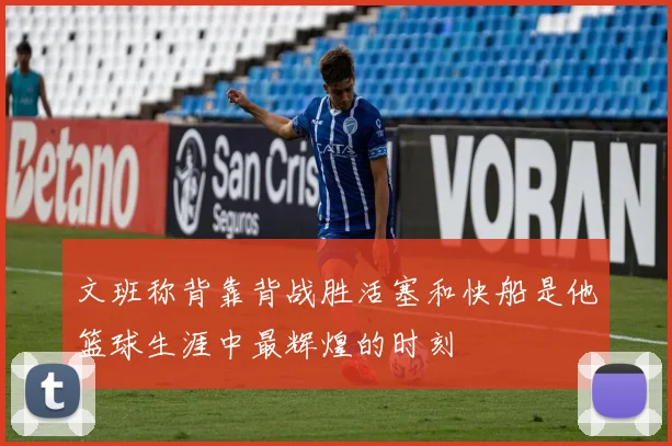 文班称背靠背战胜活塞和快船是他篮球生涯中最辉煌的时刻