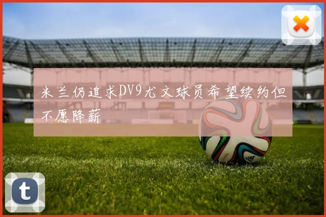 米兰仍追求DV9尤文球员希望续约但不愿降薪