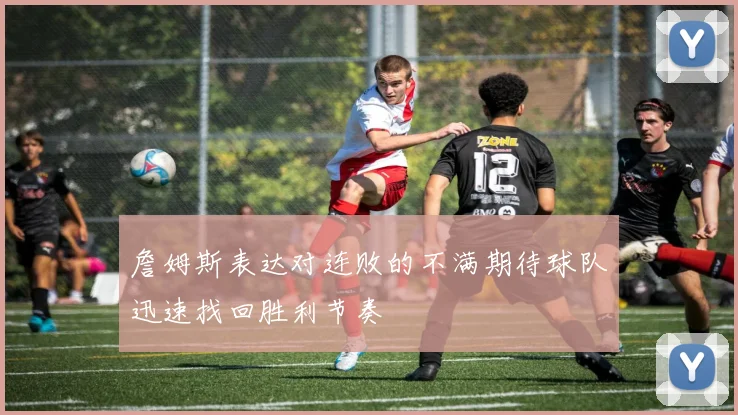 詹姆斯表达对连败的不满期待球队迅速找回胜利节奏