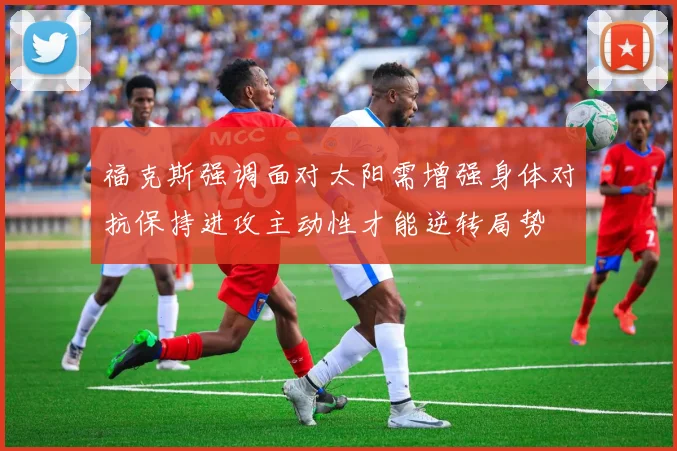 福克斯强调面对太阳需增强身体对抗保持进攻主动性才能逆转局势