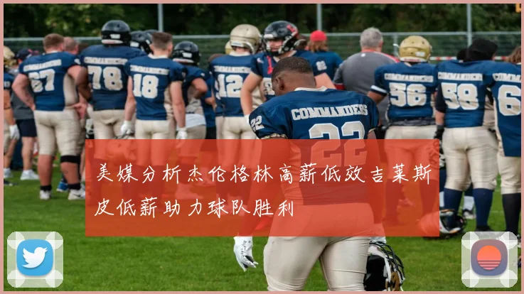 美媒分析杰伦格林高薪低效吉莱斯皮低薪助力球队胜利