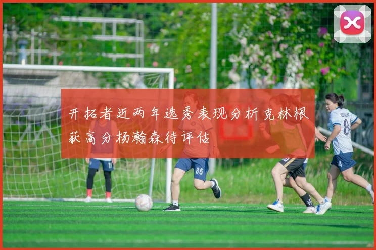 开拓者近两年选秀表现分析克林根获高分杨瀚森待评估