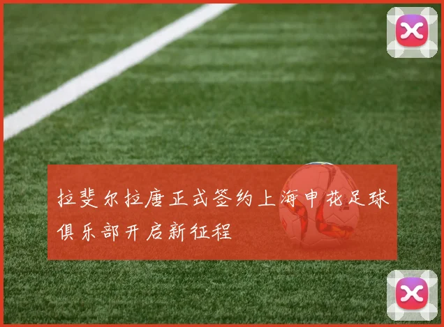拉斐尔拉唐正式签约上海申花足球俱乐部开启新征程