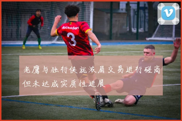 老鹰与独行侠就浓眉交易进行磋商但未达成实质性进展