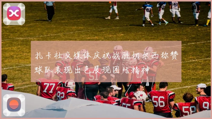 扎卡社交媒体庆祝战胜切尔西称赞球队表现出色展现团结精神